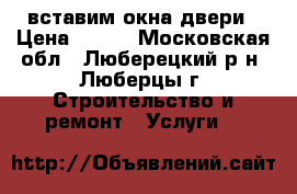 вставим окна двери › Цена ­ 500 - Московская обл., Люберецкий р-н, Люберцы г. Строительство и ремонт » Услуги   